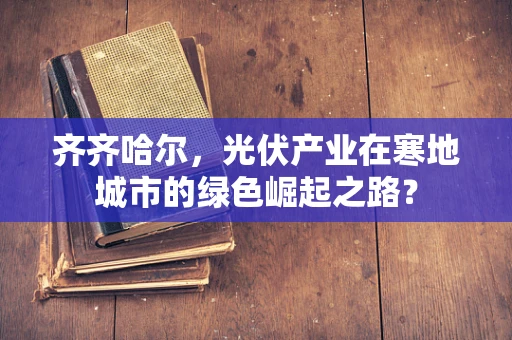 齐齐哈尔，光伏产业在寒地城市的绿色崛起之路？