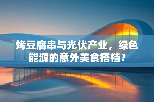 烤豆腐串与光伏产业，绿色能源的意外美食搭档？