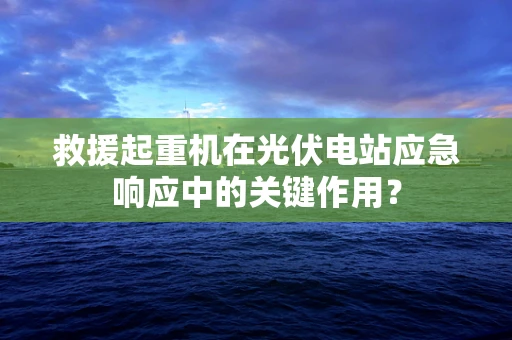 救援起重机在光伏电站应急响应中的关键作用？