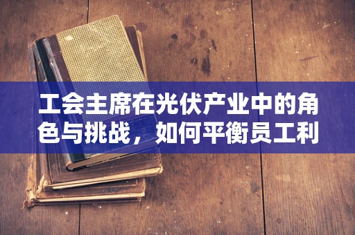 工会主席在光伏产业中的角色与挑战，如何平衡员工利益与企业发展？