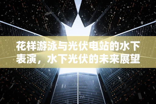 花样游泳与光伏电站的水下表演，水下光伏的未来展望？