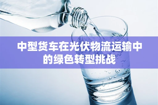 中型货车在光伏物流运输中的绿色转型挑战