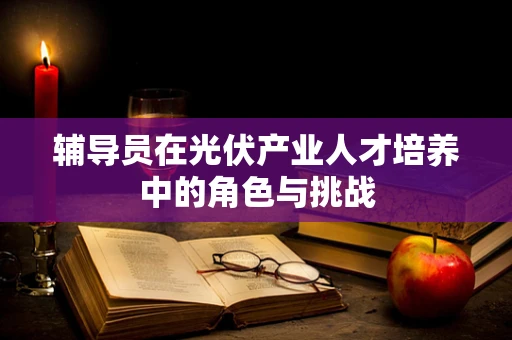 辅导员在光伏产业人才培养中的角色与挑战