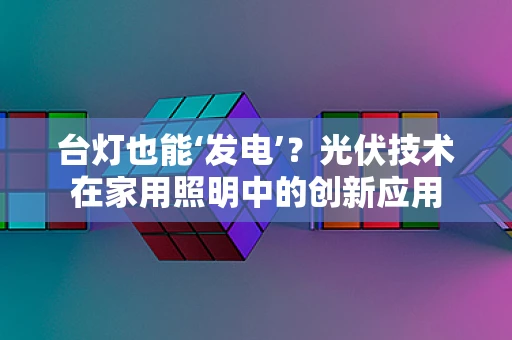 台灯也能‘发电’？光伏技术在家用照明中的创新应用