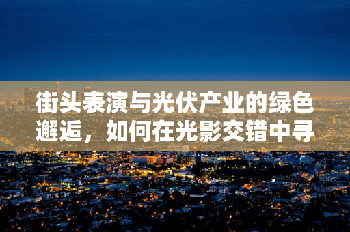 街头表演与光伏产业的绿色邂逅，如何在光影交错中寻找创新灵感？