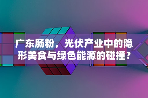 广东肠粉，光伏产业中的隐形美食与绿色能源的碰撞？