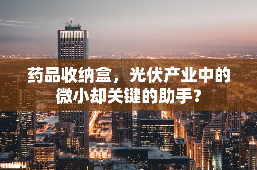 药品收纳盒，光伏产业中的微小却关键的助手？