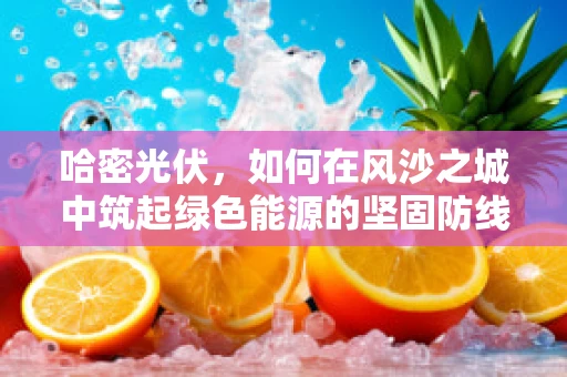 哈密光伏，如何在风沙之城中筑起绿色能源的坚固防线？