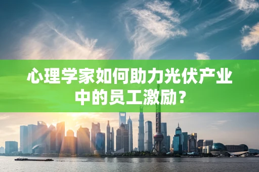 心理学家如何助力光伏产业中的员工激励？