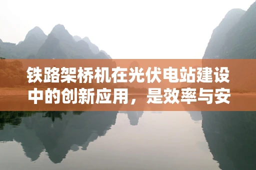 铁路架桥机在光伏电站建设中的创新应用，是效率与安全的双重挑战吗？