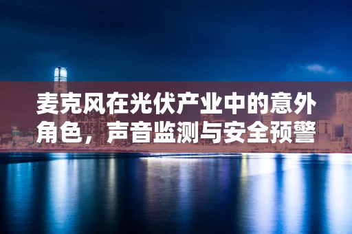 麦克风在光伏产业中的意外角色，声音监测与安全预警的新篇章？