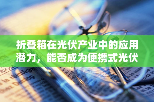 折叠箱在光伏产业中的应用潜力，能否成为便携式光伏系统的‘变形金刚’？