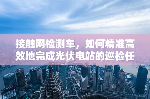 接触网检测车，如何精准高效地完成光伏电站的巡检任务？