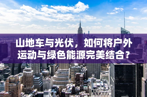 山地车与光伏，如何将户外运动与绿色能源完美结合？