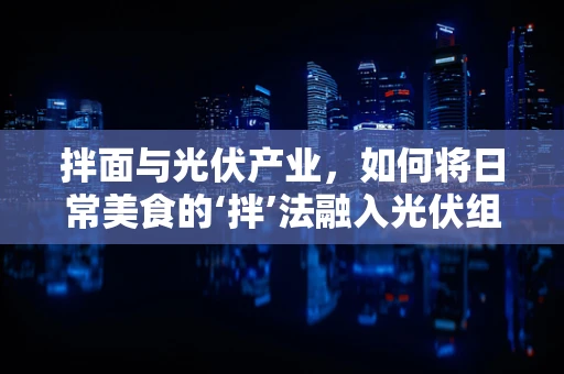 拌面与光伏产业，如何将日常美食的‘拌’法融入光伏组件的安装与维护？