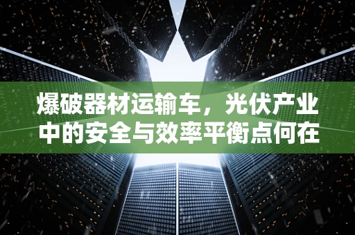 爆破器材运输车，光伏产业中的安全与效率平衡点何在？