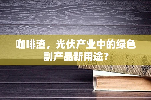 咖啡渣，光伏产业中的绿色副产品新用途？