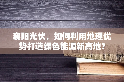 襄阳光伏，如何利用地理优势打造绿色能源新高地？