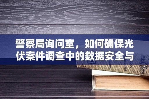 警察局询问室，如何确保光伏案件调查中的数据安全与隐私保护？