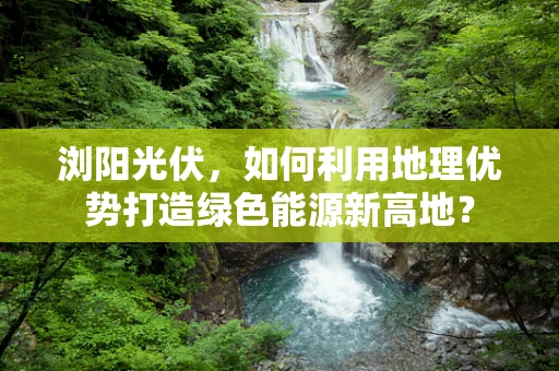 浏阳光伏，如何利用地理优势打造绿色能源新高地？