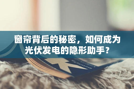 窗帘背后的秘密，如何成为光伏发电的隐形助手？