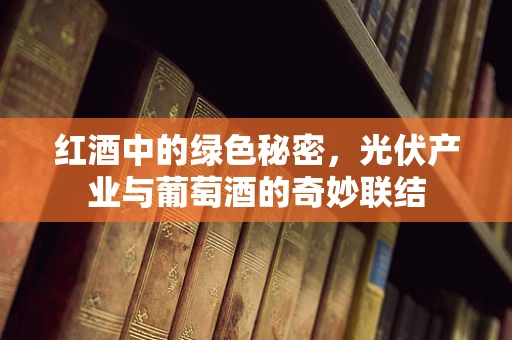 红酒中的绿色秘密，光伏产业与葡萄酒的奇妙联结