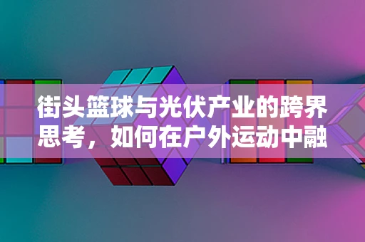 街头篮球与光伏产业的跨界思考，如何在户外运动中融入绿色能源理念？