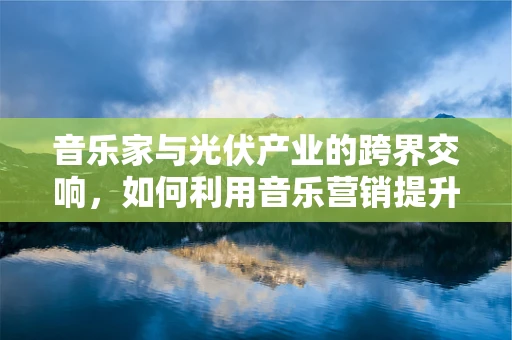 音乐家与光伏产业的跨界交响，如何利用音乐营销提升光伏品牌认知度？