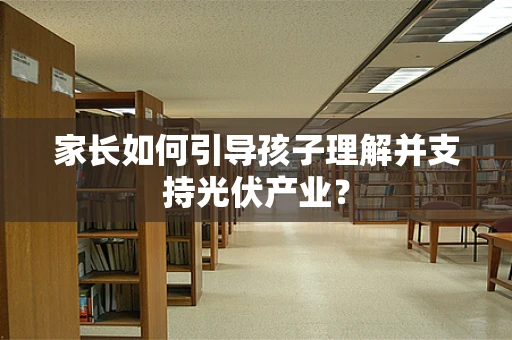 家长如何引导孩子理解并支持光伏产业？