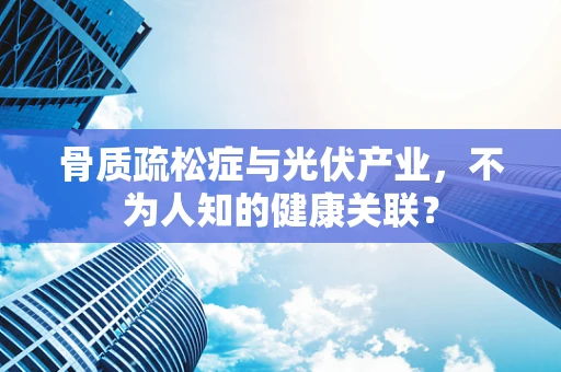 骨质疏松症与光伏产业，不为人知的健康关联？