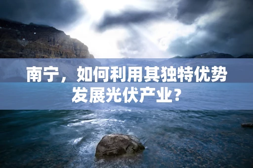 南宁，如何利用其独特优势发展光伏产业？