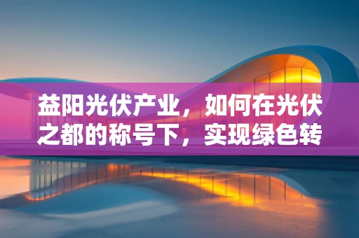 益阳光伏产业，如何在光伏之都的称号下，实现绿色转型与可持续发展？