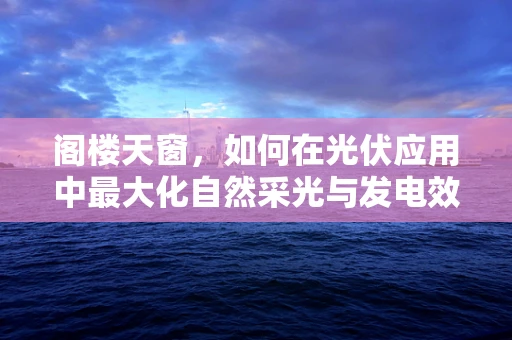 阁楼天窗，如何在光伏应用中最大化自然采光与发电效率？