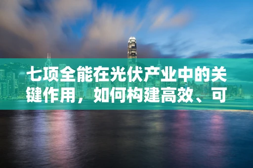 七项全能在光伏产业中的关键作用，如何构建高效、可持续的能源解决方案？