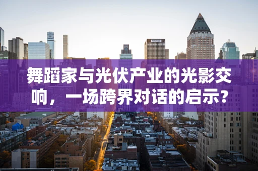 舞蹈家与光伏产业的光影交响，一场跨界对话的启示？