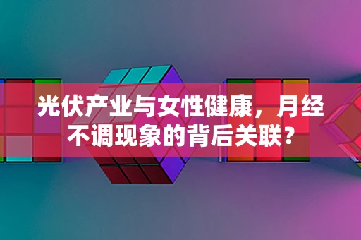 光伏产业与女性健康，月经不调现象的背后关联？