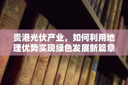 贵港光伏产业，如何利用地理优势实现绿色发展新篇章？