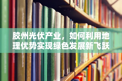 胶州光伏产业，如何利用地理优势实现绿色发展新飞跃？