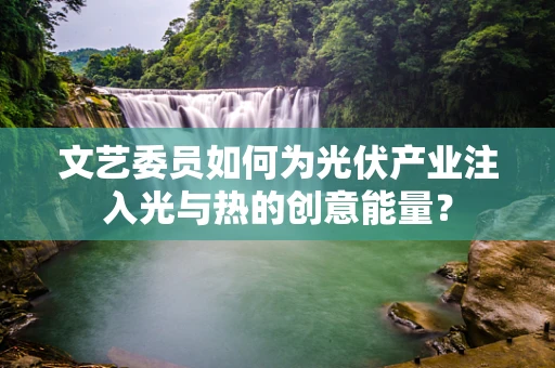 文艺委员如何为光伏产业注入光与热的创意能量？