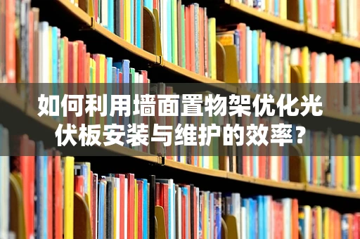 如何利用墙面置物架优化光伏板安装与维护的效率？