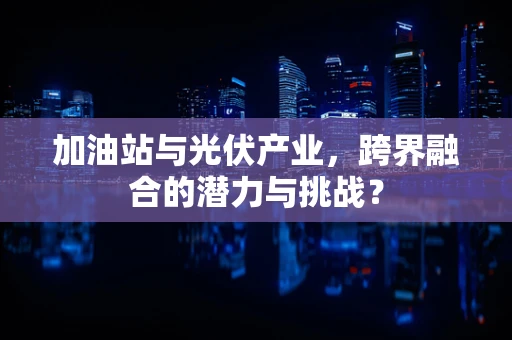 加油站与光伏产业，跨界融合的潜力与挑战？