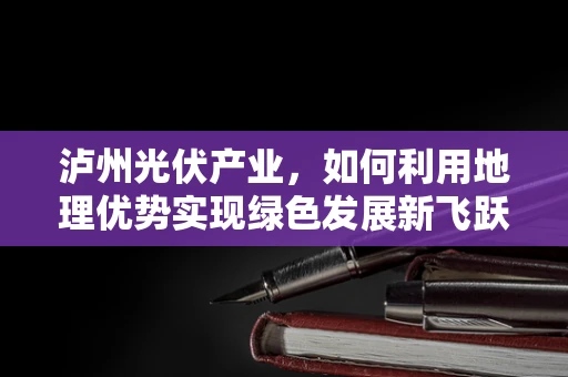 泸州光伏产业，如何利用地理优势实现绿色发展新飞跃？