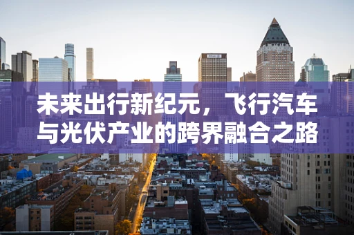 未来出行新纪元，飞行汽车与光伏产业的跨界融合之路？